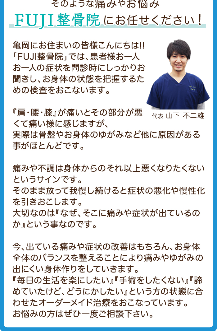 こんな症状でお悩みの方へ|■湿布を貼っても、マッサージをしても痛みがとれない ■首・肩のこりや頭痛が度々おこってツラい ■姿勢や体のゆがみが気になる ■ギックリ腰や寝ちがえ
■手術をしようかと悩んでいる ■立つ・座る・歩く・寝る、痛みをとって
楽に動きたい →そのような痛みやお悩み「FUJI(ふじ)整骨院」にお任せください!、患者さまお一人お一人の症状をお聞きして、症状に合わせて痛みや不調を引きおこす原因となる部分をしっかりと治療していきます。「ボキっとされるのはちょっと…」という方にはソフトな施術を、「ボキボキされないと物足りない」という方には、症状や施術箇所に応じてボキボキ整体も行っております。