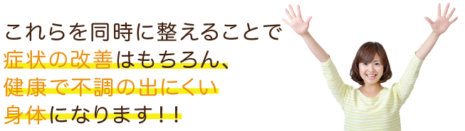これらを同時に整えることで症状の改善はもちろん、健康で不調の出にくい身体になります!!